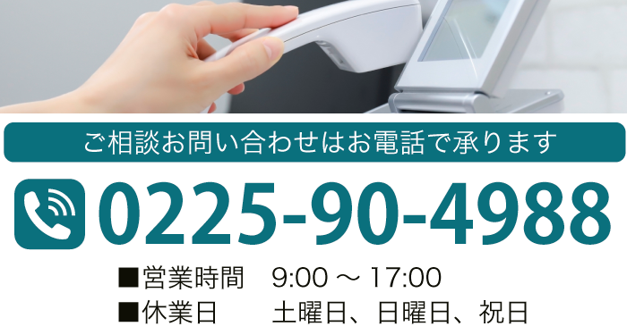 ご相談お問い合わせはお電話で承ります TEL:0225-90-4988 ■営業時間　9：00～17：00 ■休業日　土曜日、日曜日、祝日